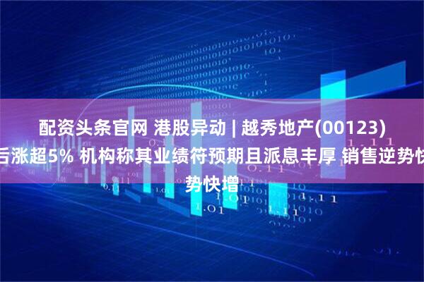 配资头条官网 港股异动 | 越秀地产(00123)午后涨超5% 机构称其业绩符预期且派息丰厚 销售逆势快增