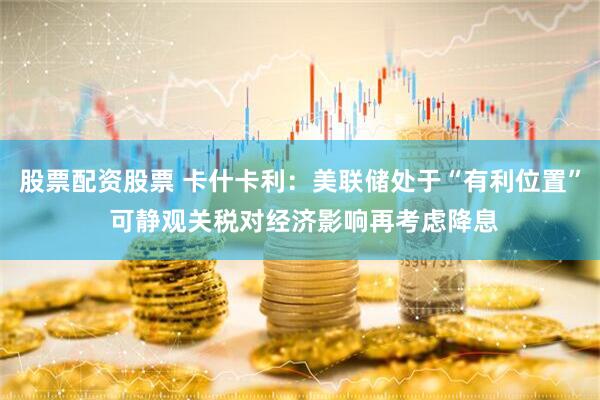 股票配资股票 卡什卡利：美联储处于“有利位置” 可静观关税对经济影响再考虑降息