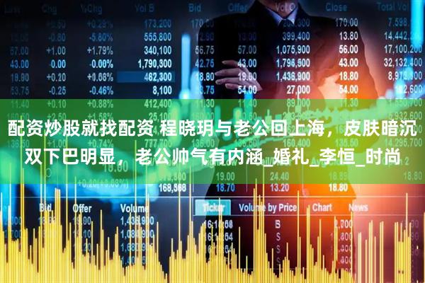 配资炒股就找配资 程晓玥与老公回上海，皮肤暗沉双下巴明显，老公帅气有内涵_婚礼_李恒_时尚