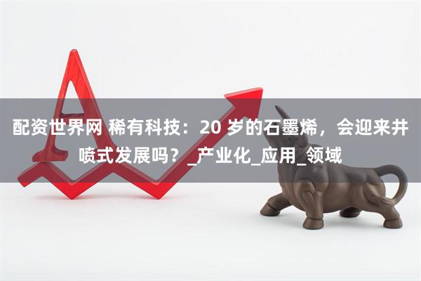 配资世界网 稀有科技：20 岁的石墨烯，会迎来井喷式发展吗？_产业化_应用_领域