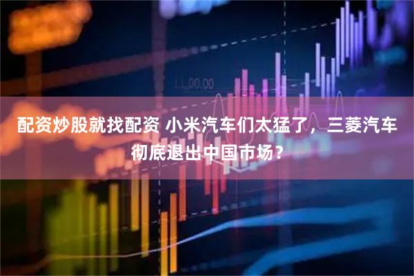 配资炒股就找配资 小米汽车们太猛了，三菱汽车彻底退出中国市场？