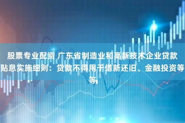股票专业配资 广东省制造业和高新技术企业贷款贴息实施细则：贷款不得用于借新还旧、金融投资等