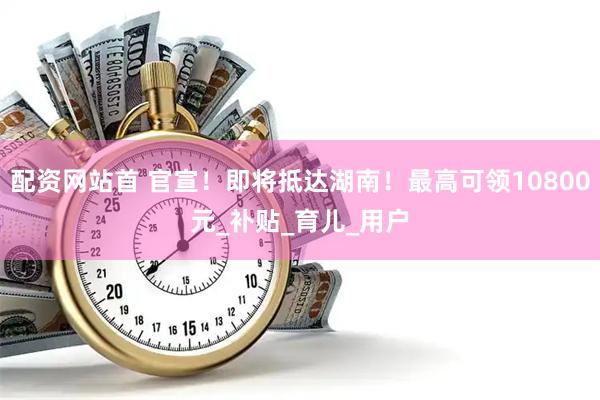 配资网站首 官宣！即将抵达湖南！最高可领10800元_补贴_育儿_用户
