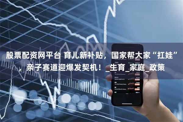 股票配资网平台 育儿新补贴，国家帮大家“扛娃”，亲子赛道迎爆发契机！_生育_家庭_政策