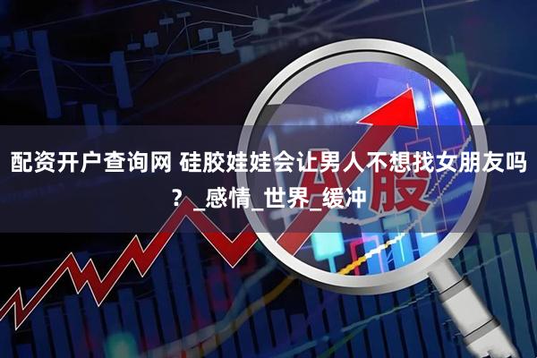 配资开户查询网 硅胶娃娃会让男人不想找女朋友吗？_感情_世界_缓冲
