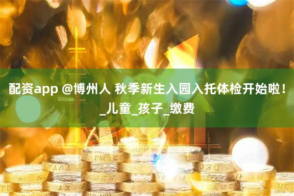 配资app @博州人 秋季新生入园入托体检开始啦！_儿童_孩子_缴费