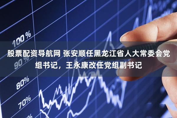 股票配资导航网 张安顺任黑龙江省人大常委会党组书记，王永康改任党组副书记