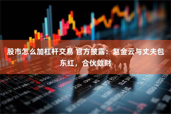 股市怎么加杠杆交易 官方披露：赵金云与丈夫包东红，合伙敛财