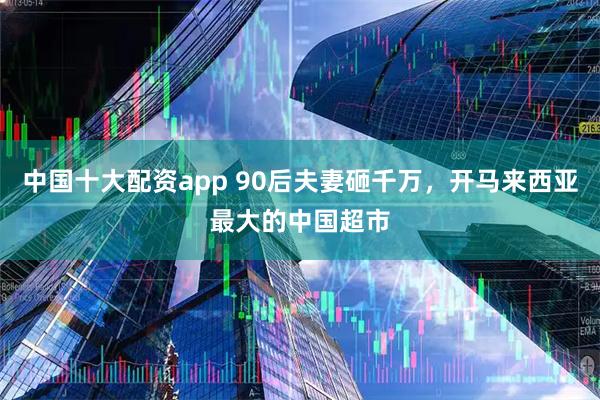 中国十大配资app 90后夫妻砸千万，开马来西亚最大的中国超市