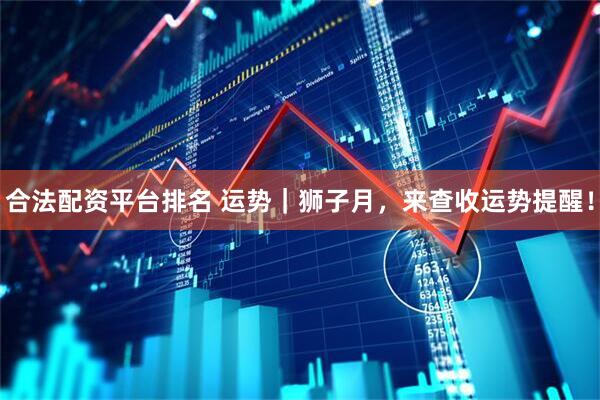 合法配资平台排名 运势｜狮子月，来查收运势提醒！