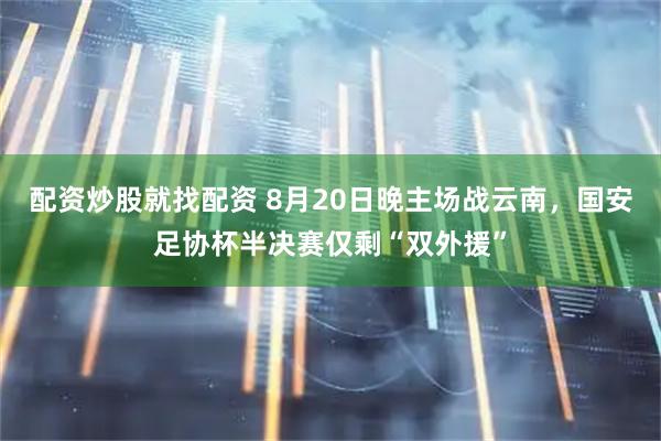 配资炒股就找配资 8月20日晚主场战云南，国安足协杯半决赛仅剩“双外援”