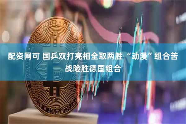 配资网可 国乒双打亮相全取两胜 “动漫”组合苦战险胜德国组合