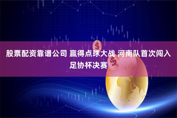 股票配资靠谱公司 赢得点球大战 河南队首次闯入足协杯决赛