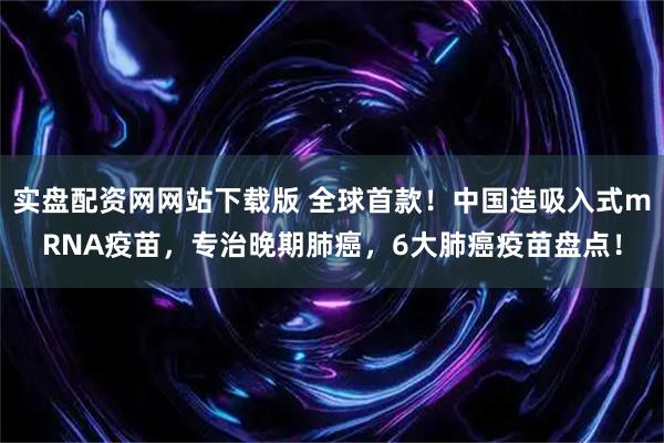实盘配资网网站下载版 全球首款！中国造吸入式mRNA疫苗，专治晚期肺癌，6大肺癌疫苗盘点！